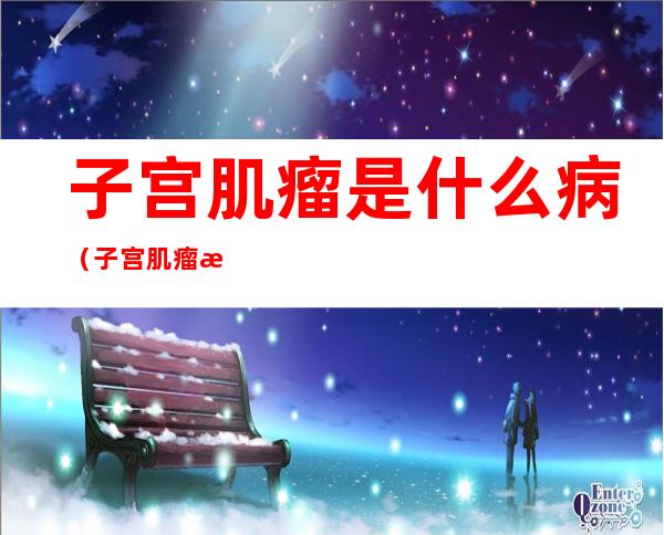 子宫肌瘤是什么病(子宫肌瘤是什么病严重吗)