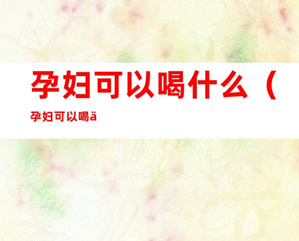 孕妇可以喝什么（孕妇可以喝什么凉茶）