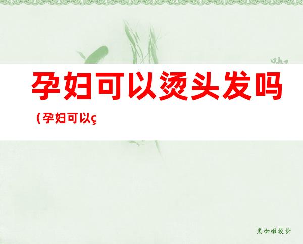 孕妇可以烫头发吗(孕妇可以烫头发吗不沾头皮)