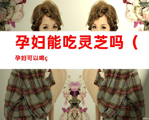 孕妇能吃灵芝吗(孕妇可以喝灵芝吗?)