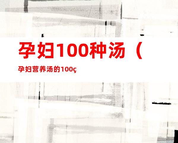 孕妇100种汤(孕妇营养汤的100种做法)