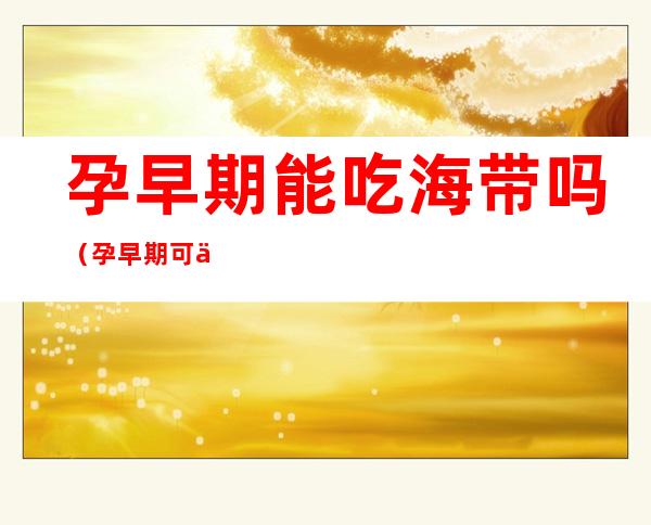 孕早期能吃海带吗（孕早期可以吃海带）