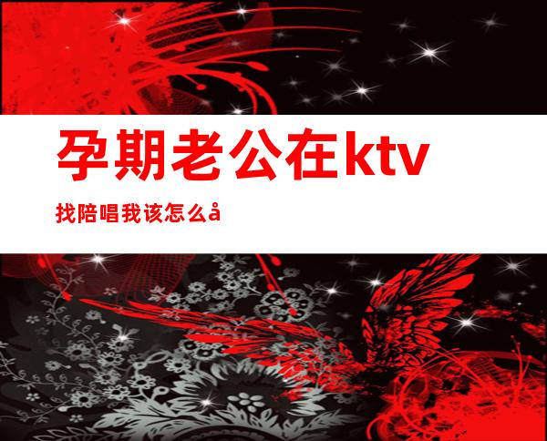 孕期老公在ktv找陪唱我该怎么办(孕期老公在ktv找陪唱我该怎么办)