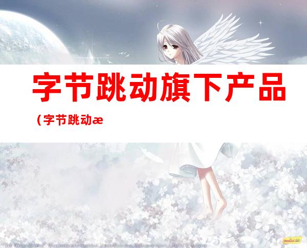 字节跳动旗下产品(字节跳动旗下产品矩阵)
