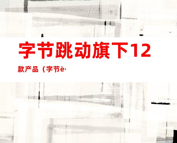 字节跳动旗下12款产品(字节跳动旗下12款产品的定位)