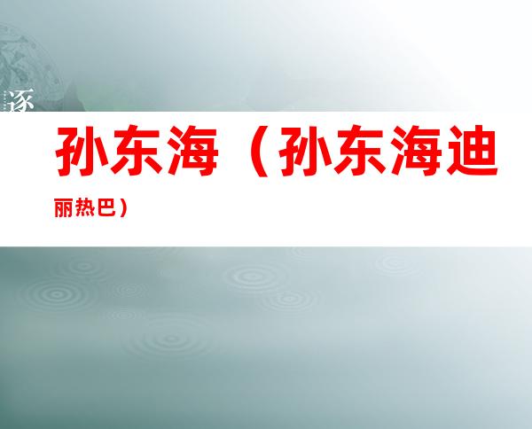 孙东海(孙东海迪丽热巴)