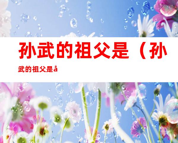 孙武的祖父是(孙武的祖父是孙膑)