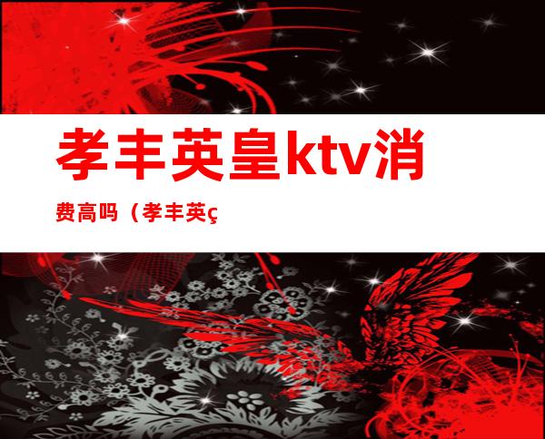 孝丰英皇ktv消费高吗(孝丰英皇ktv消费高吗)