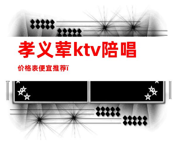 孝义荤ktv陪唱价格表便宜推荐(孝义哪个ktv有陪唱)