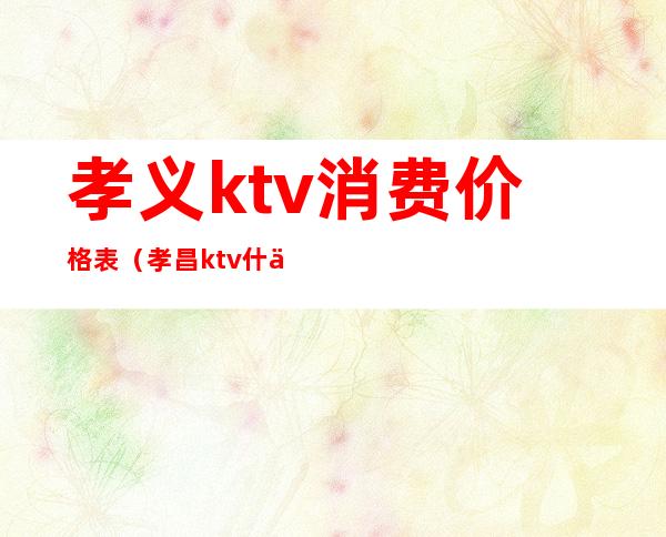孝义ktv消费价格表(孝昌ktv什么价钱)
