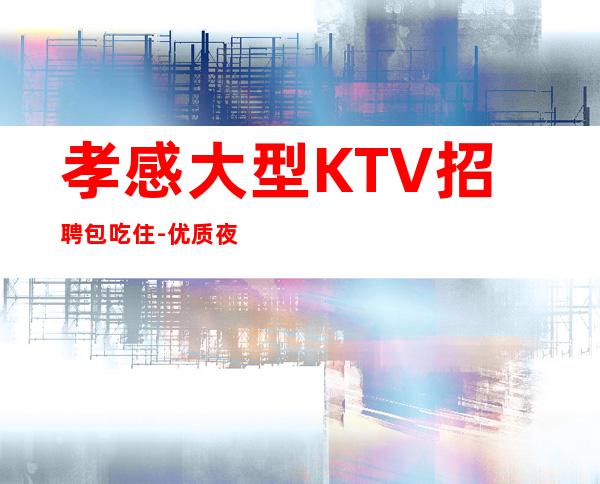孝感大型KTV招聘包吃住-优质夜总会团队