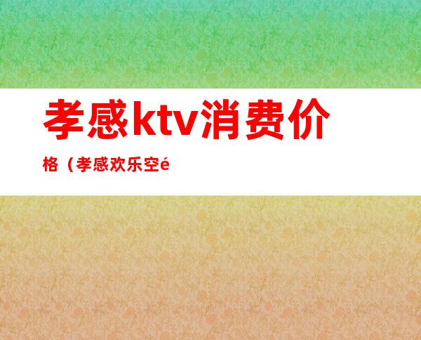孝感ktv消费价格(孝感欢乐空间ktv价格表)