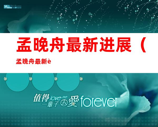 孟晚舟最新进展(孟晚舟最新进展2020)