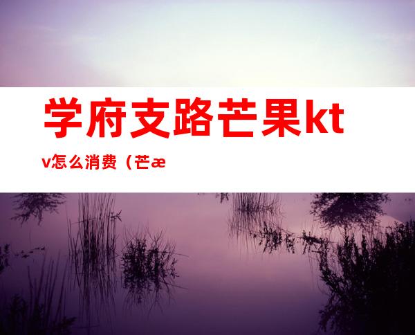 学府支路芒果ktv怎么消费(芒果ktv在哪里)