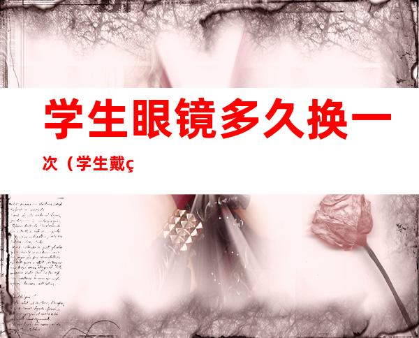 学生眼镜多久换一次(学生戴眼镜多久换一次)