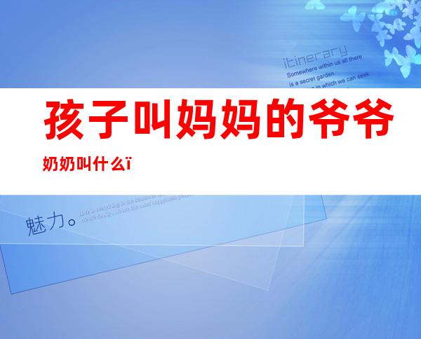 孩子叫妈妈的爷爷奶奶叫什么(孩子叫妈妈的爷爷奶奶叫什么称呼)
