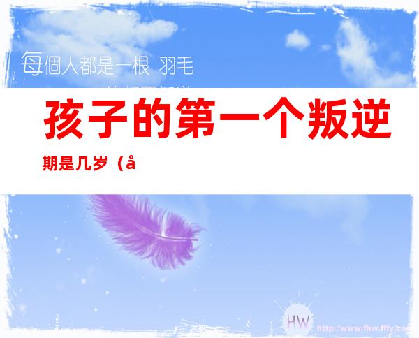 孩子的第一个叛逆期是几岁(孩子的第一个叛逆期是几岁心理学)