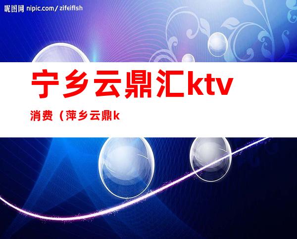 宁乡云鼎汇ktv消费(萍乡云鼎ktv)