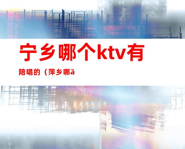 宁乡哪个ktv有陪唱的（萍乡哪个ktv有陪唱）