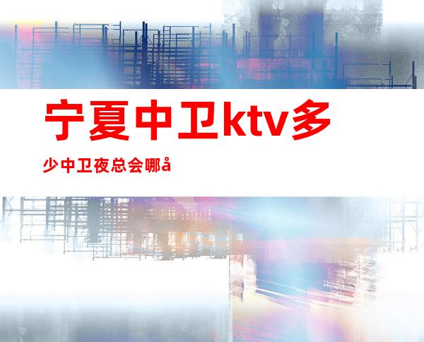 宁夏中卫ktv多少中卫夜总会哪家好玩更高