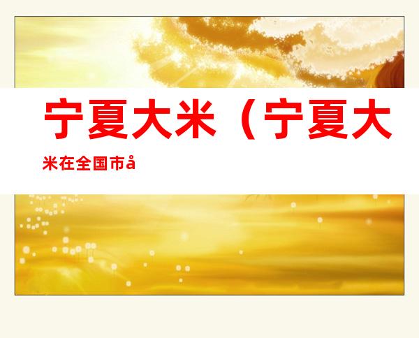 宁夏大米(宁夏大米在全国市场占有率低的原因)