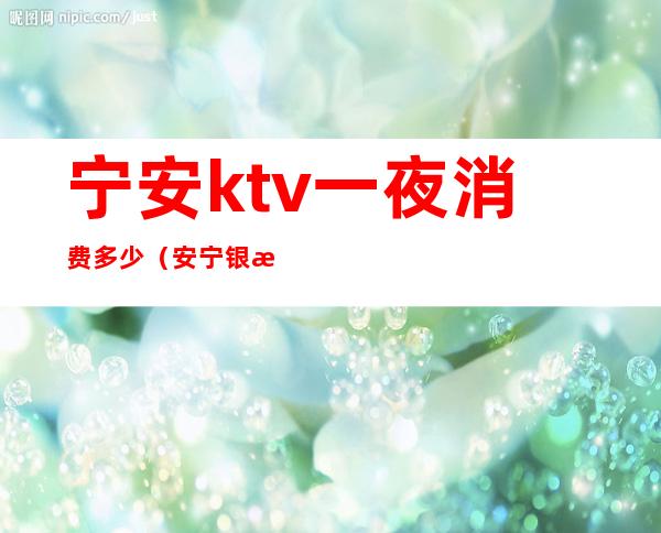 宁安ktv一夜消费多少(安宁银房子KTV)
