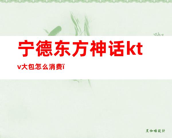 宁德东方神话ktv大包怎么消费(南通神话ktv最低消费)