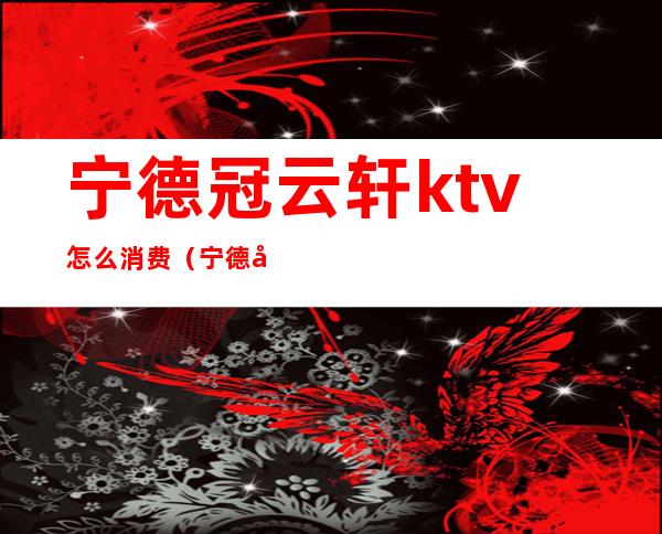 宁德冠云轩ktv怎么消费(宁德哪里ktv好玩)