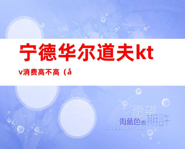 宁德华尔道夫ktv消费高不高(宁德华尔道夫会所)