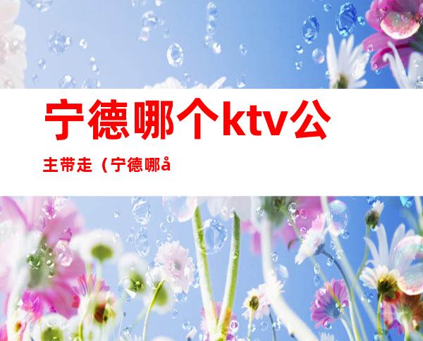 宁德哪个ktv公主带走(宁德哪家ktv有陪酒的)