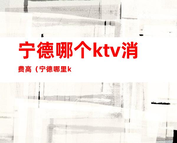 宁德哪个ktv消费高(宁德哪里ktv好玩)