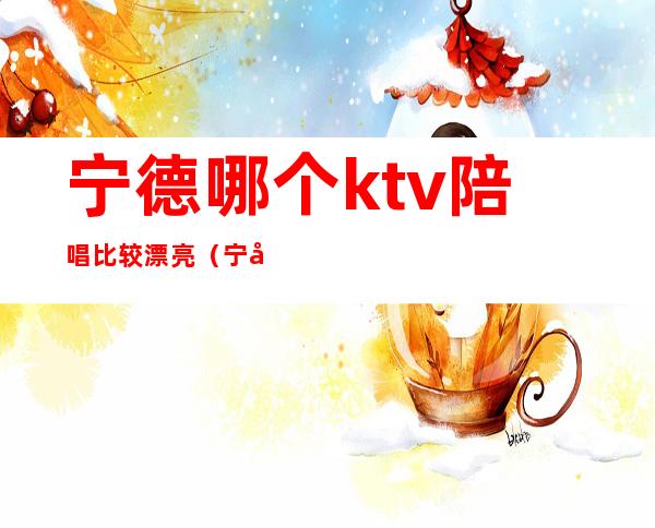 宁德哪个ktv陪唱比较漂亮(宁德哪里ktv好玩)