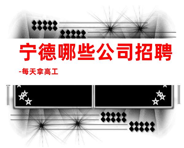 宁德哪些公司招聘-每天拿高工资