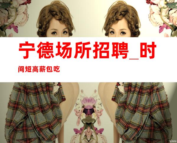 宁德场所招聘_时间短高薪包吃包住