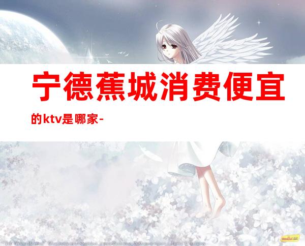 宁德蕉城消费便宜的ktv是哪家-宁德蕉城区KTV