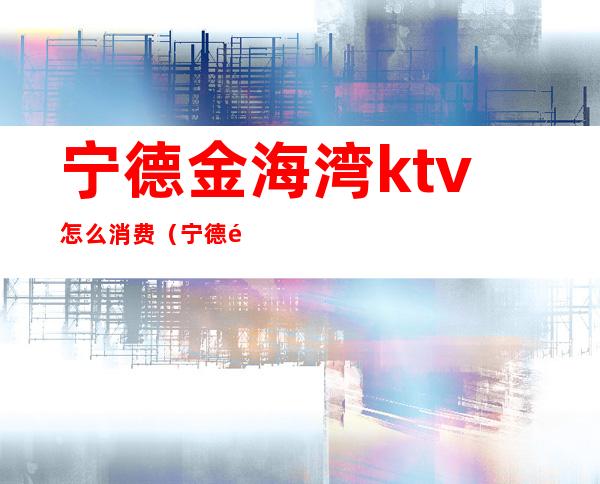 宁德金海湾ktv怎么消费(宁德金海湾娱乐会所真的吗)