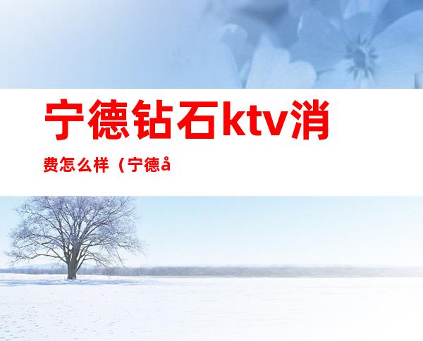 宁德钻石ktv消费怎么样(宁德哪里ktv好玩)