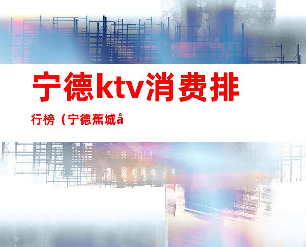 宁德ktv消费排行榜(宁德蕉城区ktv哪家好)