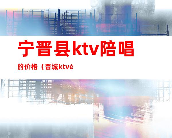 宁晋县ktv陪唱的价格（晋城ktv陪唱价格）