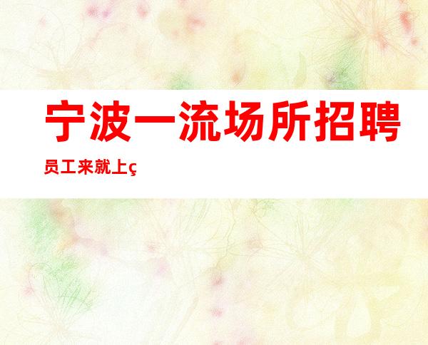 宁波一流场所招聘员工 来就上班从无套路、起