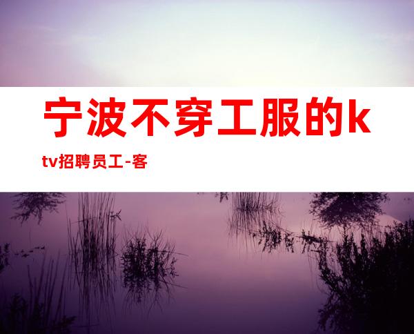 宁波不穿工服的ktv招聘员工-客人大方赚多