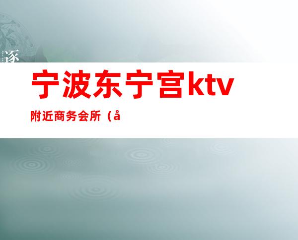 宁波东宁宫ktv附近商务会所(宁波高端ktv会所有哪些)