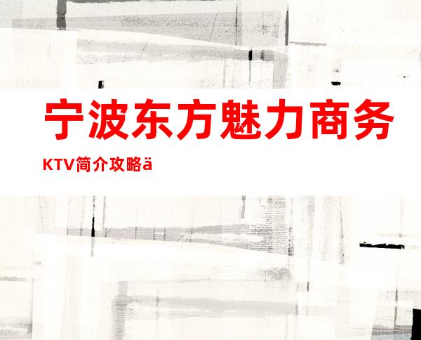 宁波东方魅力商务KTV简介攻略/东方魅力包厢怎么预定。