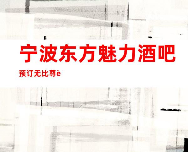 宁波东方魅力酒吧预订无比尊贵来自魅力酒吧