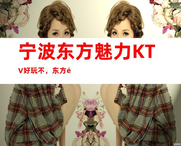宁波东方魅力KTV好玩不，东方魅力KTV公主多少。