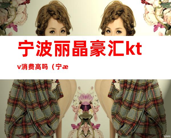 宁波丽晶豪汇ktv消费高吗(宁波豪门丽都ktv)