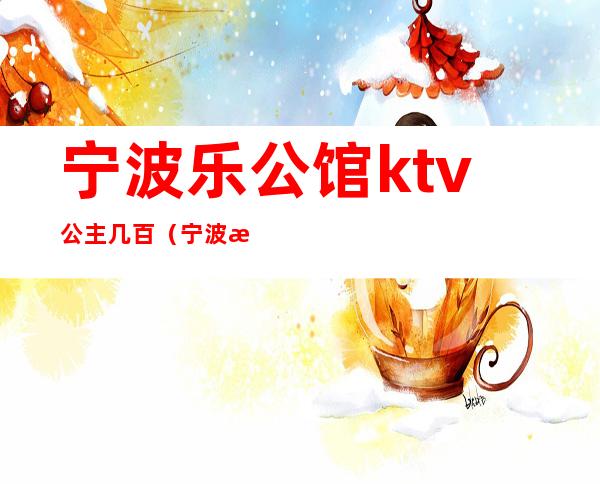 宁波乐公馆ktv公主几百(宁波有公主的ktv)