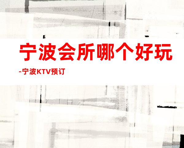 宁波会所哪个好玩-宁波KTV预订推荐信息