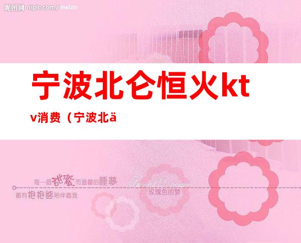 宁波北仑恒火ktv消费(宁波北仑恒火ktv消费高吗)