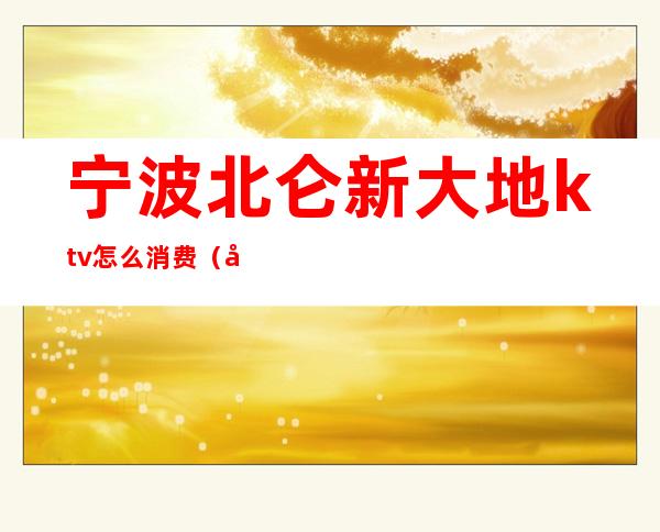 宁波北仑新大地ktv怎么消费(宁波北仑翡翠ktv)